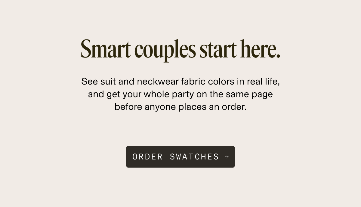 Smart couples start here. See suit and neckwear fabric colors in real life, and get your whole party on the same page before anyone places an order. ORDER SWATCHES