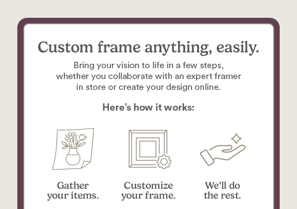 Custom frame anything, easily. Bring your vision to life in a few steps, whether you collaborate with an expert framer in store or create your design online. Here's how it works: Gather your items. Customize your frame. We'll do the rest.