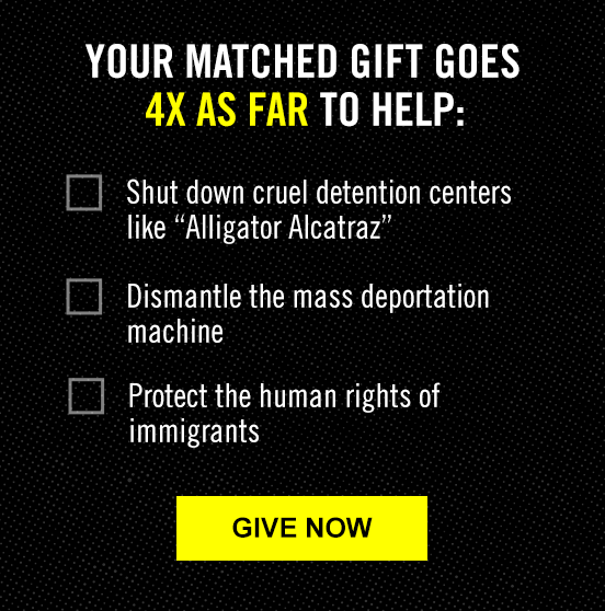 YOUR MATCHED GIFT GOES 4X AS FAR TO HELP: Shut down cruel detention centers like 'Alligator Alcatraz'; Dismantle the mass deportation; Protect the human rights of immigrants | GIVE NOW