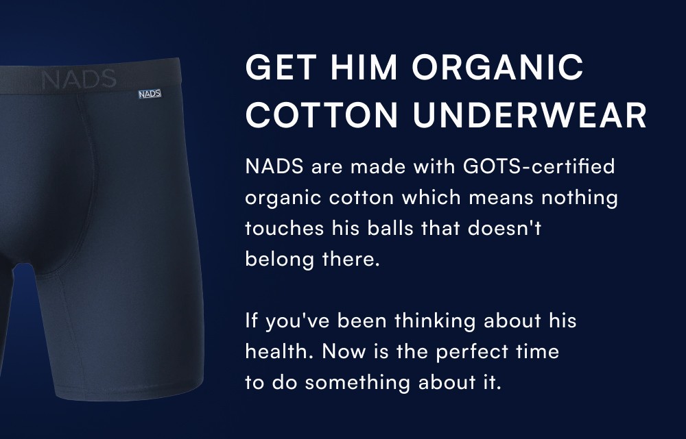 Get Him Organic Cotton Underwear NADS are made with GOTS-certified organic cotton which means nothing touches his balls that doesn't belong there. If you've been thinking about his health. Now is the perfect time to do something about it.