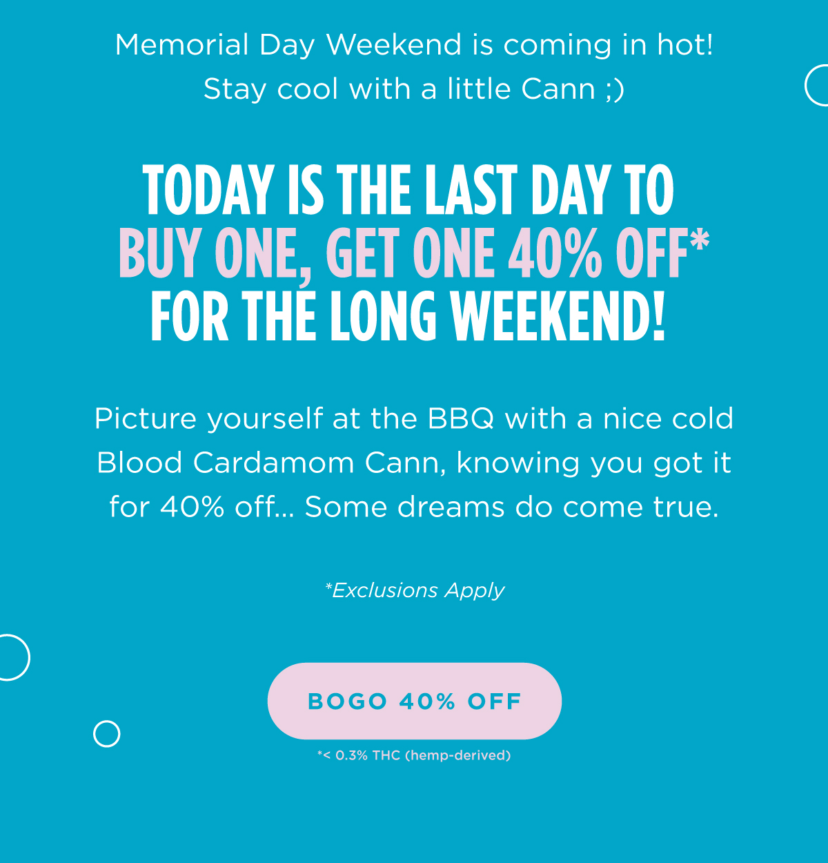 Memorial Day Weekend is coming in hot! Stay cool with a little Cann ;)  Today is the last day to Buy One, Get One 40% Off* for the long weekend! Picture yourself at the BBQ with a nice cold Blood Cardamom Cann, knowing you got it for 40% off…. Some dreams do come true.  *Exclusions Apply [BOGO 40% OFF]
