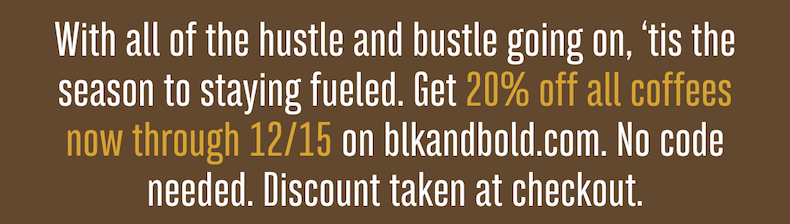 With all of the hustle and bustle going on, ‘tis the season to staying fueled. Get 20% off coffees now through 12/15 on blkandbold.com. No code needed. Discount taken at checkout.