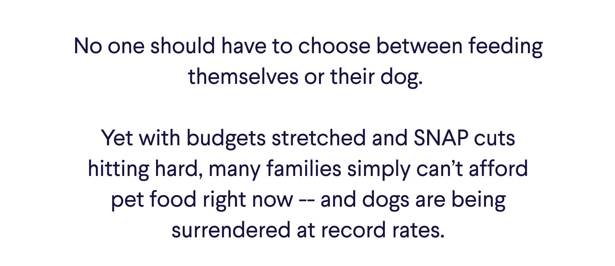 Text: No one should have to choose between feeding themselves or their dog.   Yet with budgets stretched and SNAP cuts hitting hard, many families simply can’t afford pet food right now -- and dogs are being surrendered at record rates.