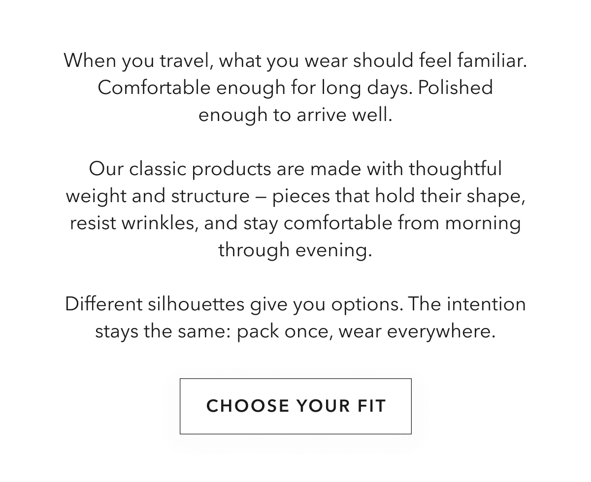 When you travel, what you wear should feel familiar. Comfortable enough for long days. Polished enough to arrive well.  Our classic products are made with thoughtful weight and structure — pieces that hold their shape, resist wrinkles, and stay comfortable from morning through evening.  Different silhouettes give you options. The intention stays the same: pack once, wear everywhere.