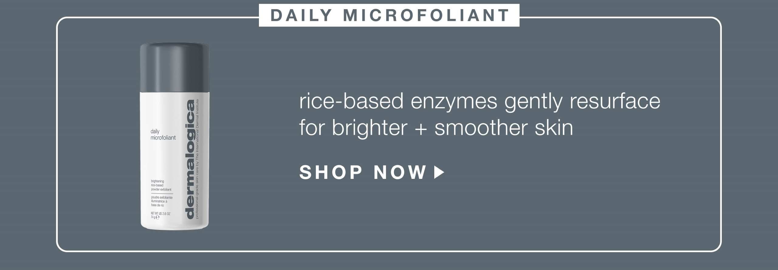 daily microfoliant ​  rice-based enzymes gently resurface skin for brighter + smoother skin​  SHOP NOW