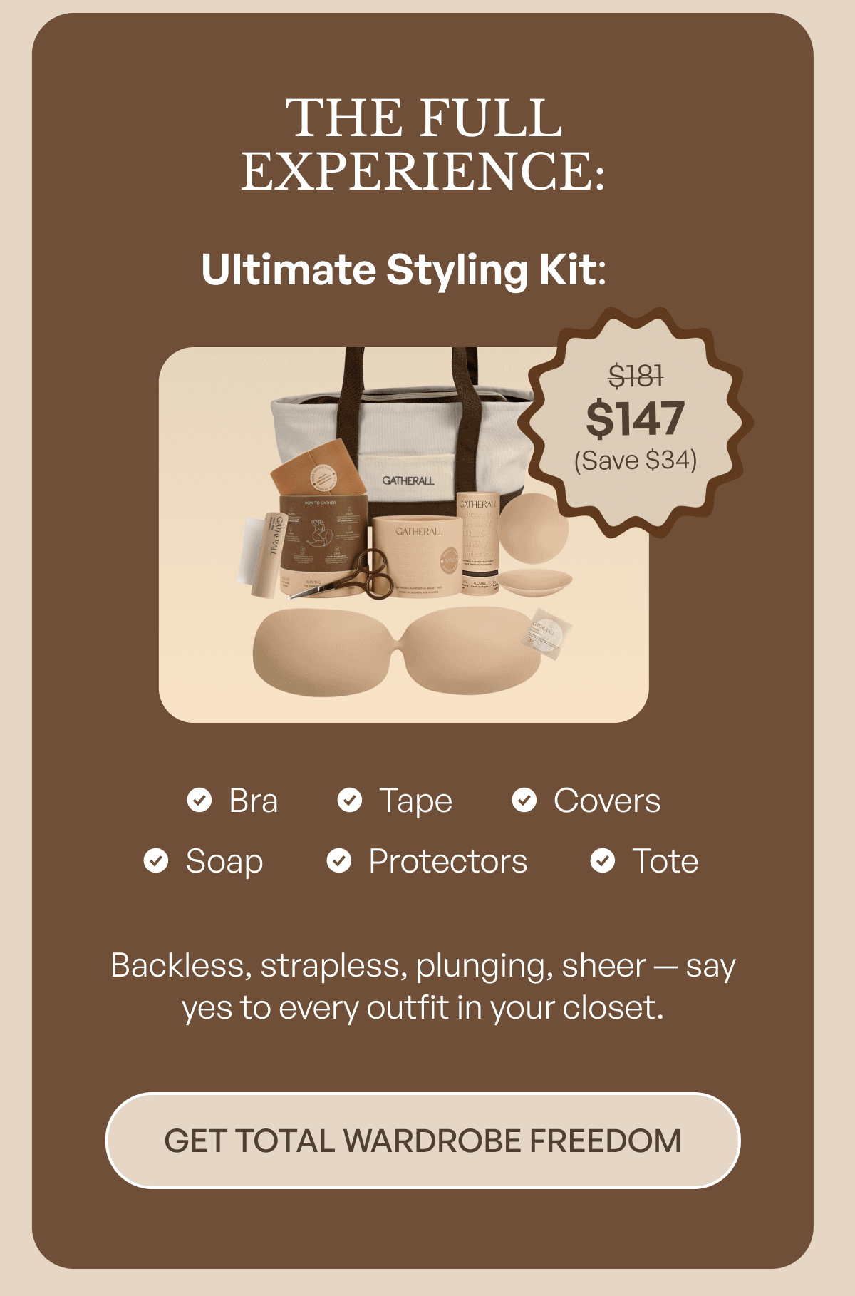 THE FULL EXPERIENCE:  Ultimate Styling Kit — $181 $147 (Save $34)  Bra, tape, covers, soap, protectors, and tote.   Backless, strapless, plunging, sheer — say yes to every outfit in your closet.