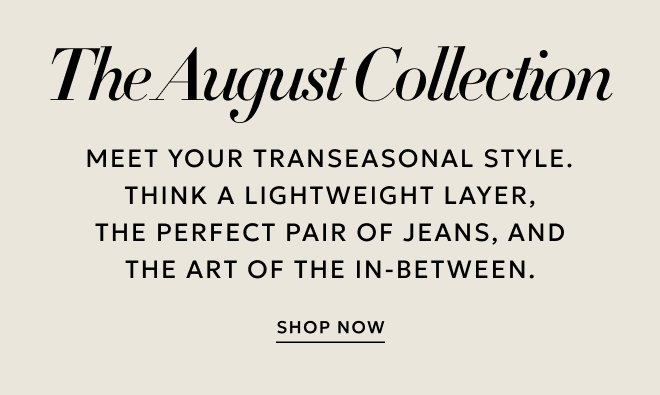 THE AUGUST COLLECTION MEET YOUR TRANSEASONAL STYLE. THINK A LIGHTWEIGHT LAYER, THE PERFECT PAIR OF JEANS, AND THE ART OF THE IN-BETWEEN.