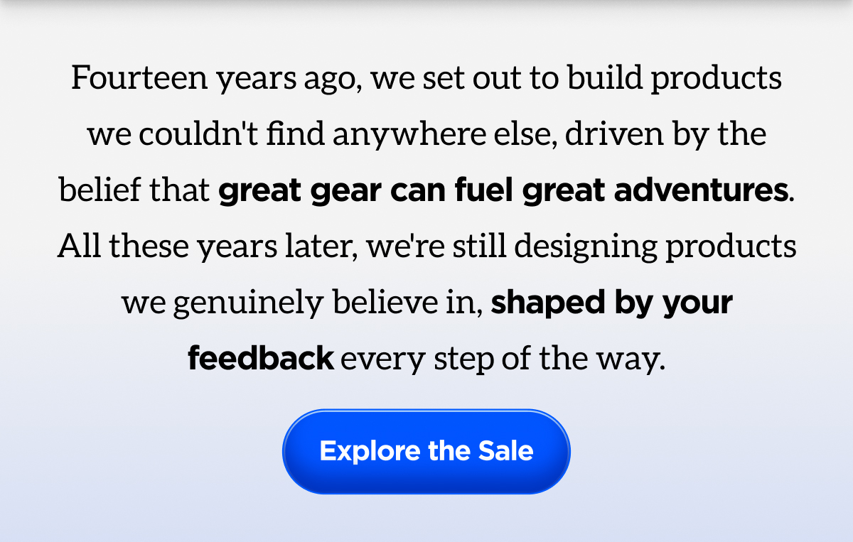 Fourteen years ago, we set out to build products we couldn't find anywhere else, driven by the belief that great gear can fuel great adventures. All these years later, we're still designing products we genuinely believe in, shaped by your feedback every step of the way. Explore the Sale.