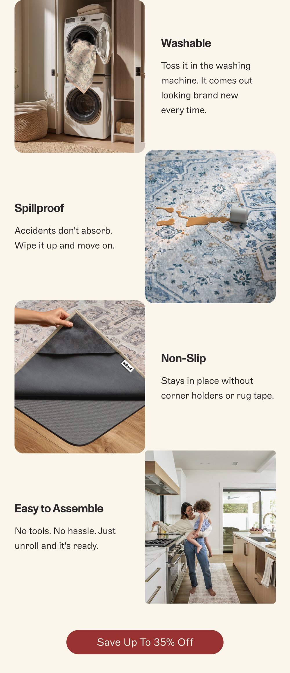 Washable Toss it in the washing machine. It comes out looking brand new every time. Spillproof Accidents don't absorb. Wipe it up and move on. Non-Slip Stays in place without corner holders or rug tape. Easy to Assemble No tools. No hassle. Just unroll and it's ready. Save Up to 35% Off
