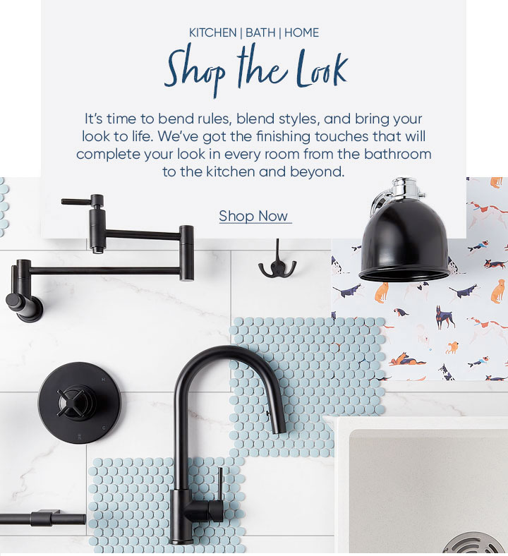 Shop the Look It’s time to bend rules, blend styles, and bring your look to life. We’ve got the finishing touches that will complete your look in every room from the bathroom to the kitchen and beyond. Shop Now