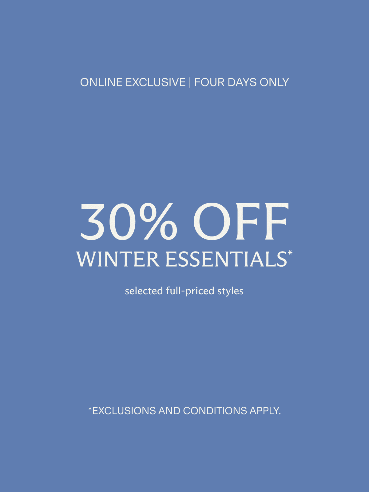Online exclusive | Four days only | 30% off WINTER ESSENTIALS* selected full-priced styles | *Exclusions and conditions apply.