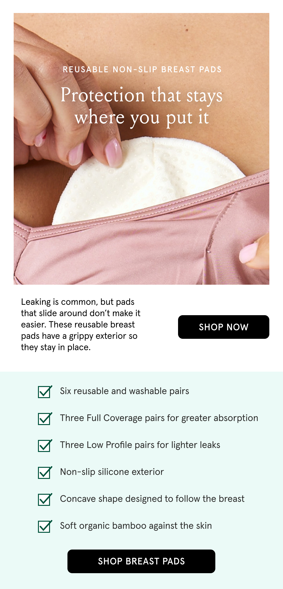 Reusable non-slip breast pads. Protection that stays where you put it. Leaking is common, but pads that slide around don't make it easier. These reusable breast pads have a grippy exterior so they stay in place. Six reusable and washable pairs. Three Full Coverage pairs for greater absorption. Three Low Profile pairs for lighter leaks. Non-slip silicone exterior. Concave shape designed to follow the breast. Soft organic bamboo against the skin.