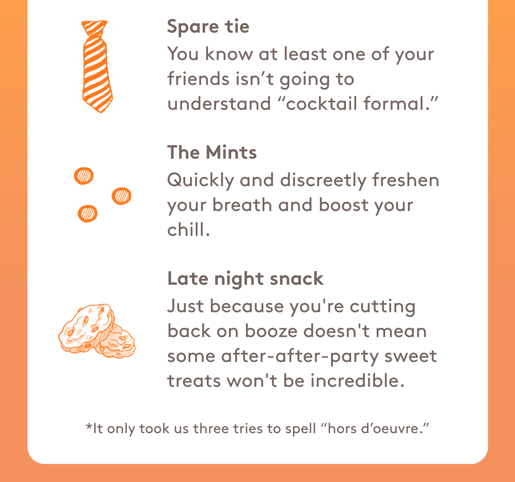 Spare tie You know at least one of your friends isn’t going to understand “cocktail formal.” The Mints Quickly and discreetly freshen your breath and boost your chill. Late night snack Just because you're cutting back on booze doesn't mean some after-after-party sweet treats won't be incredible. 