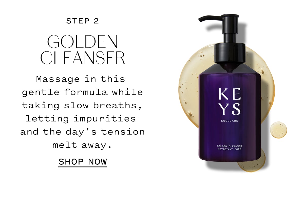 STEP 2  GOLDEN CLEANSER  Massage in this gentle formula while taking slow breaths, letting impurities and the day’s tension melt away.  SHOP NOW