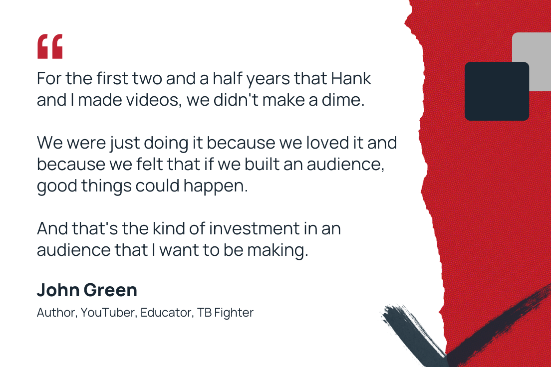 “For the first two and a half years that Hank and I made videos, we didn’t make a dime. We were just doing it because we loved it and because we felt that if we built an audience, good things could happen. And that’s the kind of investment in an audience that I want to be making.” —John Green