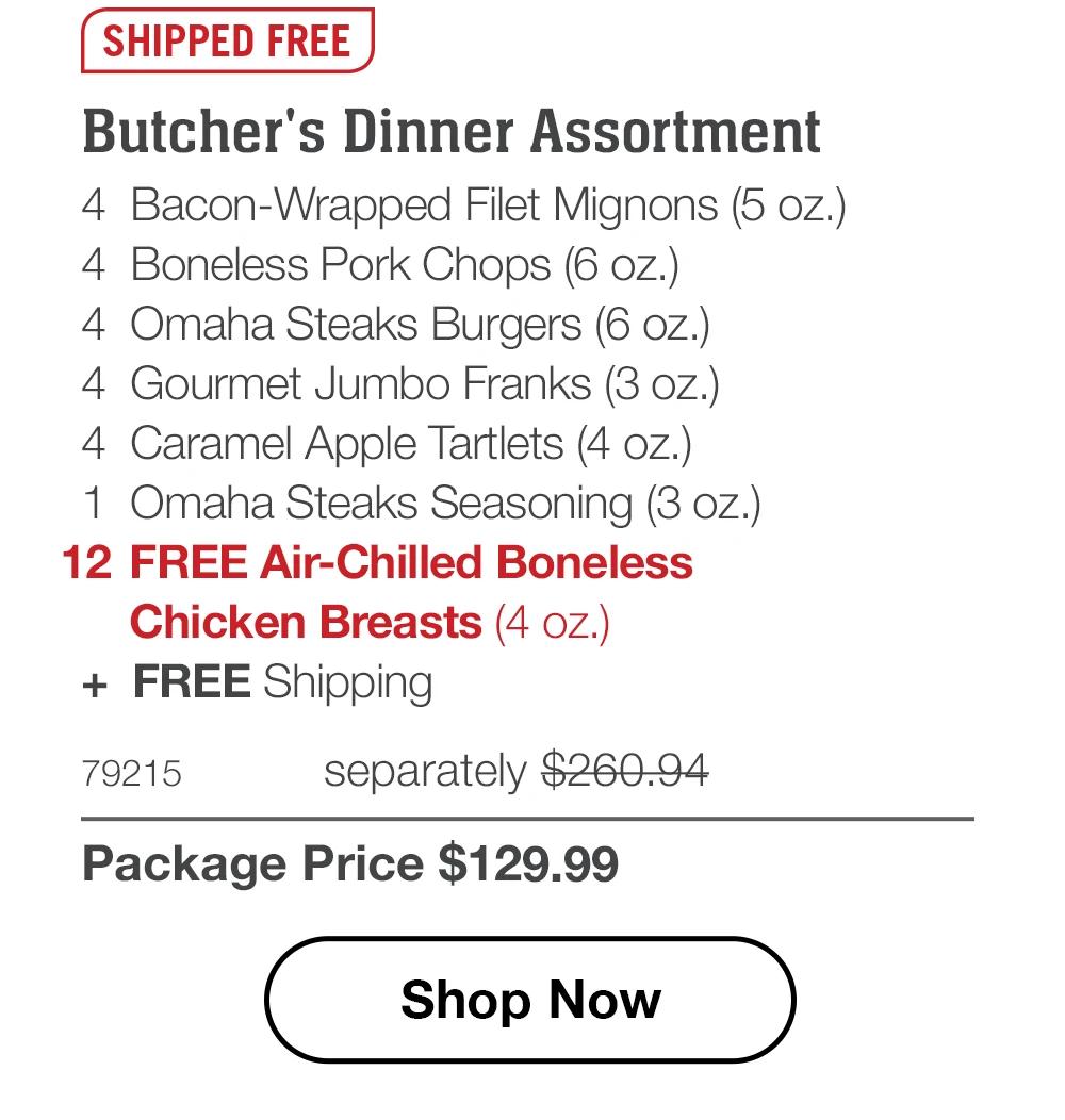 SHIPPED FREE - Butcher's Dinner Assortment - 4 Bacon-Wrapped Filet Mignons (5 oz.) - 4 Boneless Pork Chops (6 oz.) - 4 Omaha Steaks Burgers (6 oz.) - 4 Gourmet Jumbo Franks (3 oz.) - 4 Caramel Apple Tartlets (4 oz.) - 1 Omaha Steaks Seasoning (3 oz.) - 12 FREE Air-Chilled Boneless Chicken Breasts (4 oz.) + FREE Shipping - 79215 separately $260.94 | Package Price $129.99 || Shop Now
