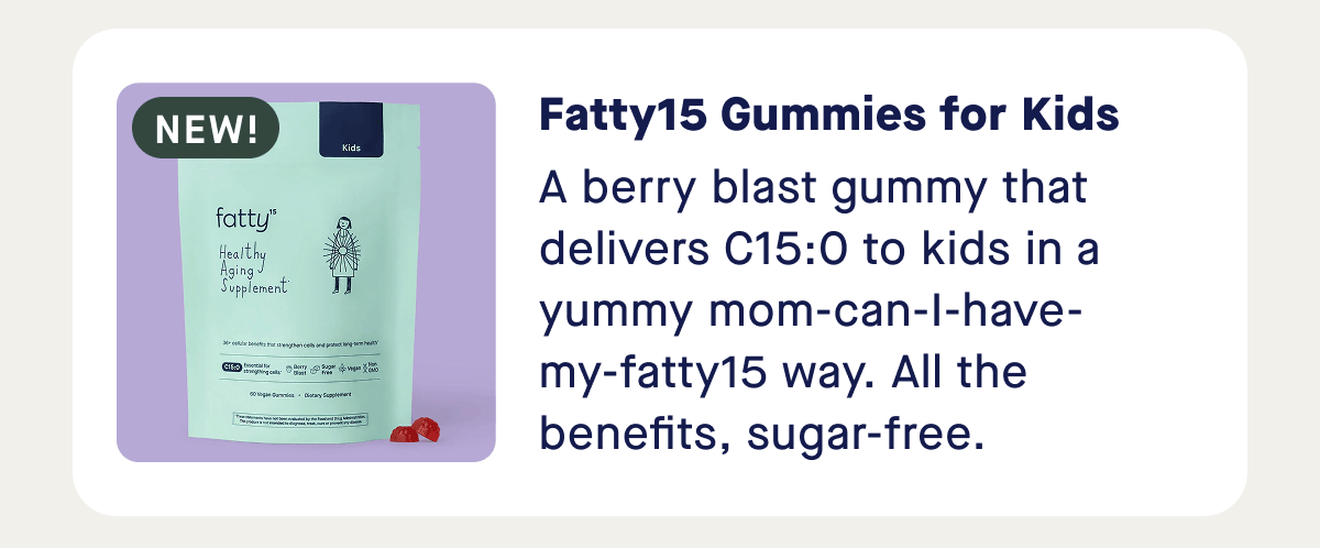Fatty15 Gummies for Kids | A berry blast gummy that delivers C15:0 to kids in a yummy mom-can-I-have-my-fatty15 way. All the benefits, sugar-free.