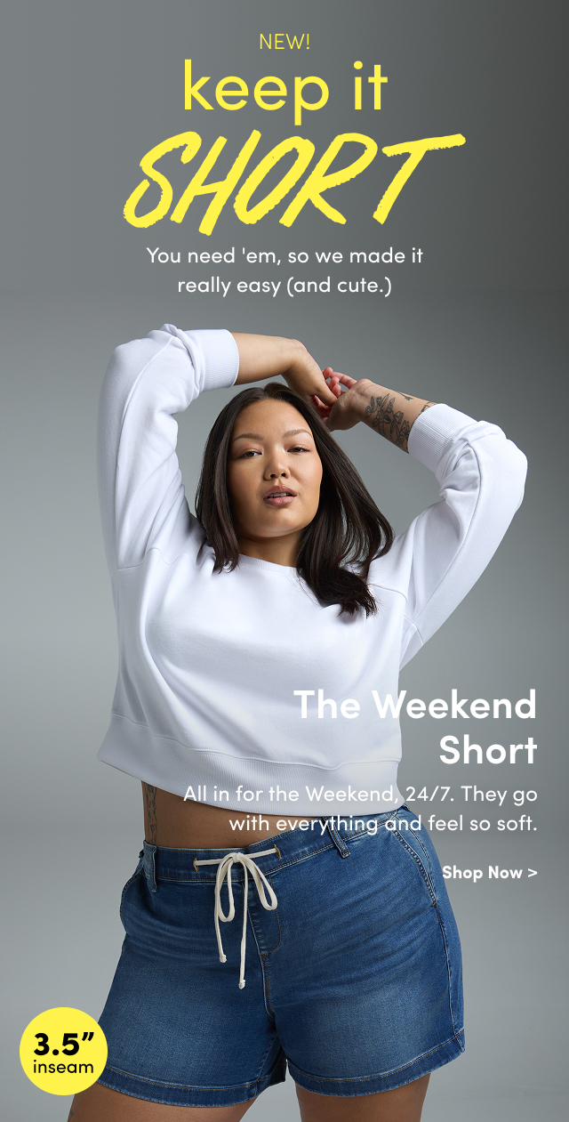 New! | keep it short | You needed, so we made it really easy (and cute.) | The Weekend Short | All in for the Weekend 24/7. | They go with everything and feel so soft. | Shop Now > | 3.5