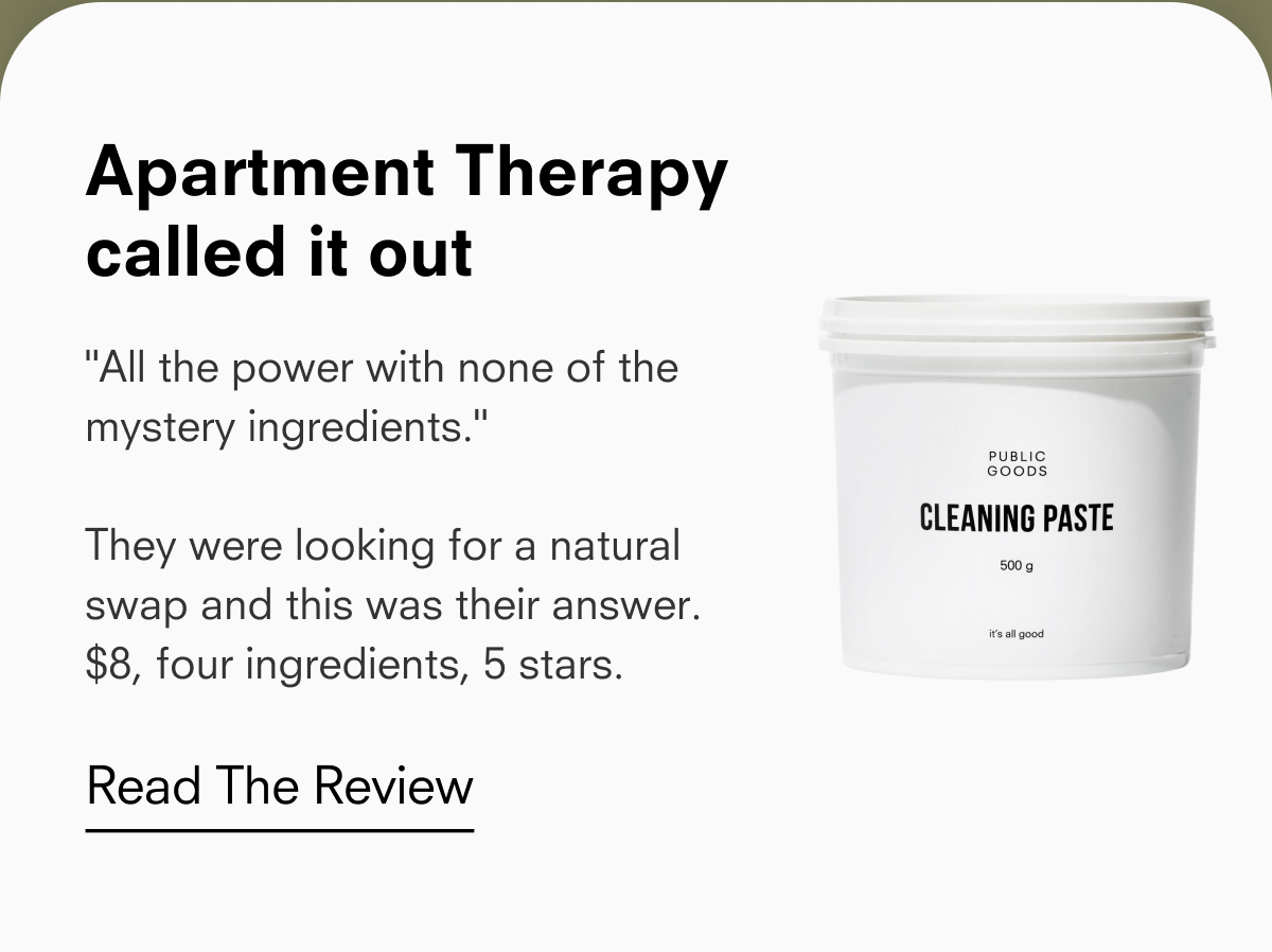 Apartment Therapy called it out "All the power with none of the mystery ingredients." They were looking for a natural swap and this was their answer. $8, four ingredients, 5 stars. PUBLIC GOODS CLEANING PASTE 500 g it's all good Read The Review
