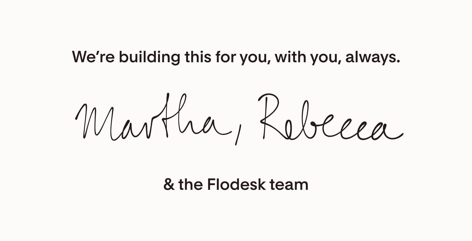 We're building this for you, with you, always. Martha, Rebecca and the Flodesk team.