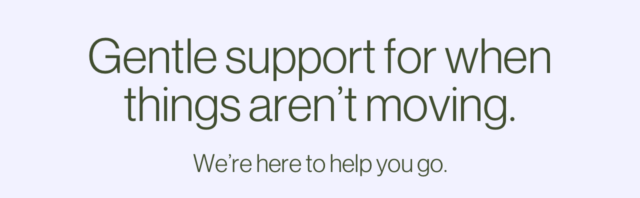 Gentle support for when things aren't moving. We're here to help you go.