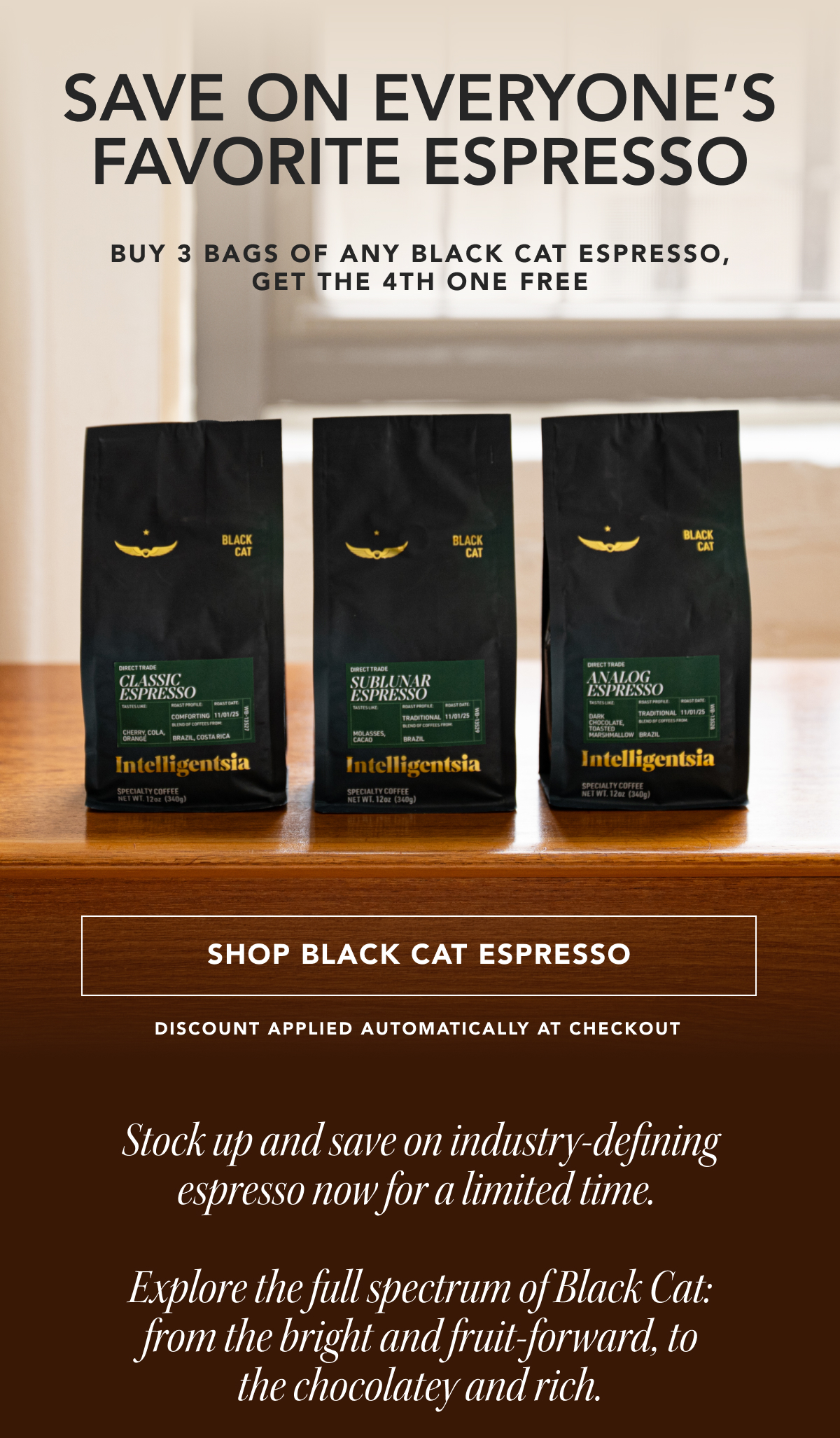 Save on everyone's favorite espresso. Buy 3 bags of any Black Cat Espresso, get the 4th one free. | SHOP BLACK CAT ESPRESSO | discount applied automatically at checkout. Stock up and save on industry-defining espresso now for a limited time. Explore the full spectrum of Black Cat: from the bright and fruit-forward, to the chocolatey and rich. 