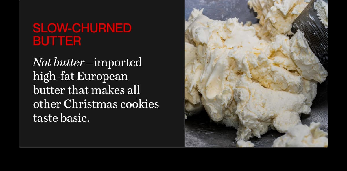 slow-churned butter | Not butter—imported high-fat European butter that makes all other Christmas cookies taste basic.