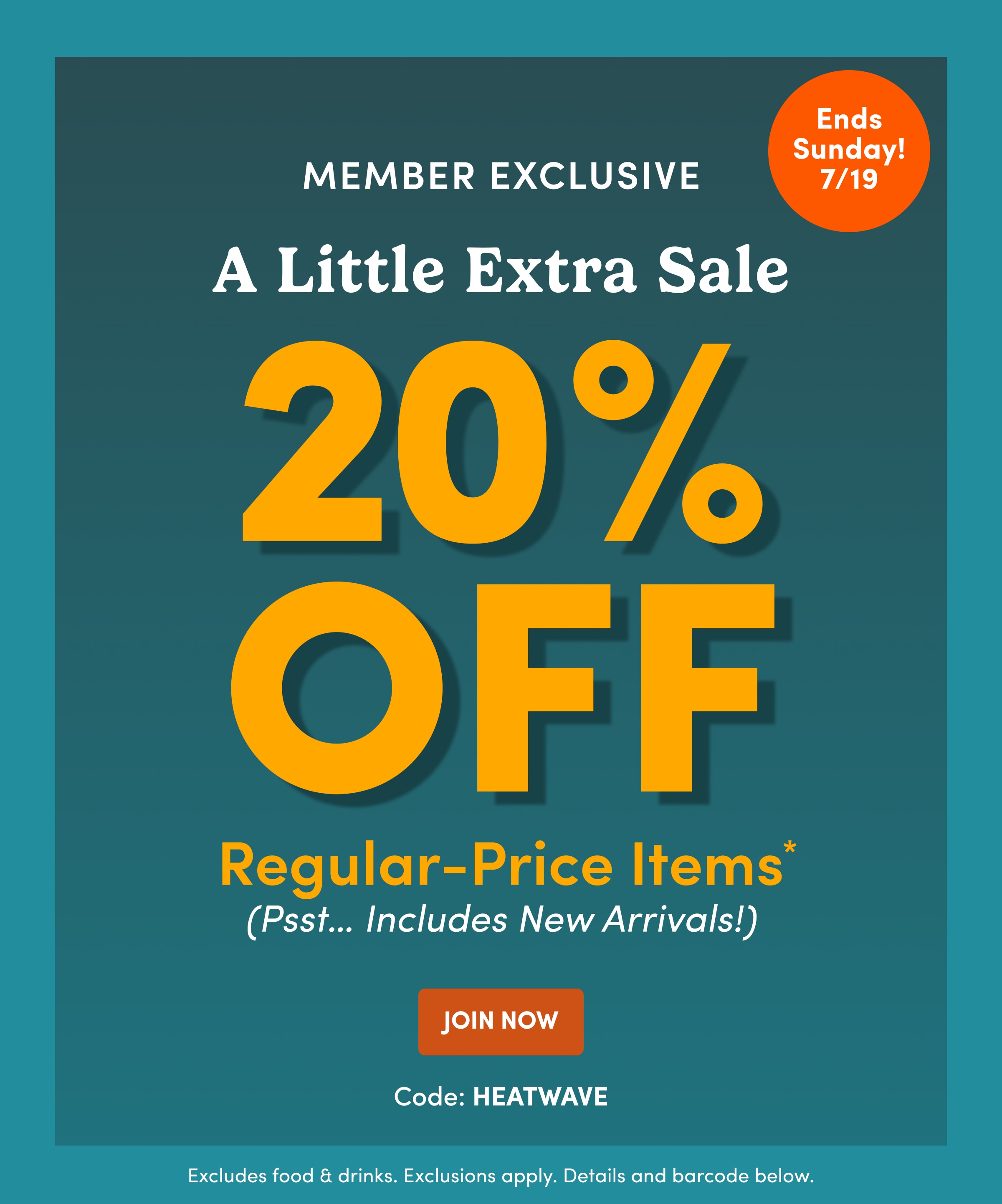 Ends Sunday! 7/19 | Member Exclusive | A Little Extra Sale | 20% OFF | Regular-Price Items* (Psst… Includes New Arrivals!) | JOIN NOW | Code: HEATWAVE