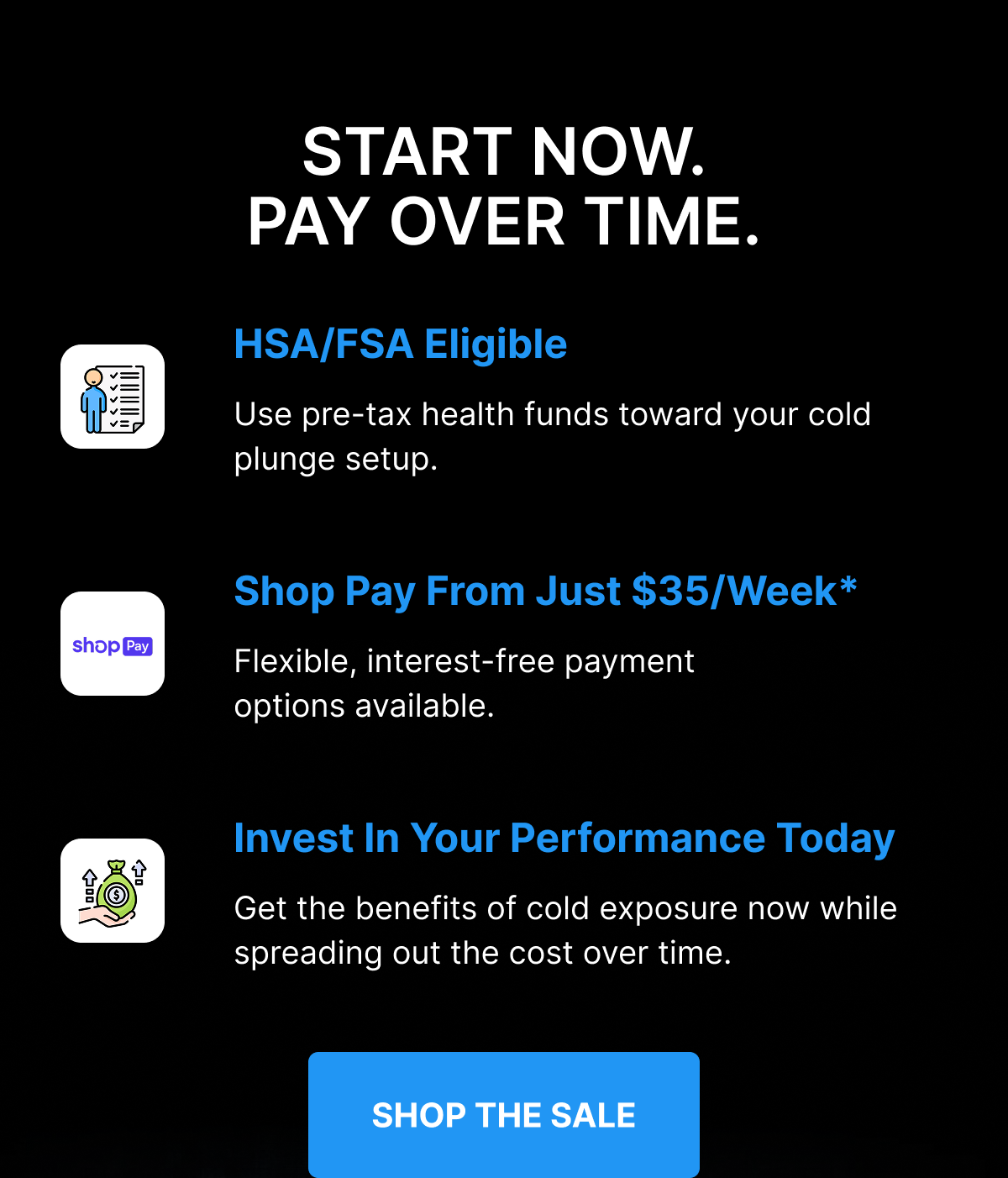 START NOW. PAY OVER TIME. HSA/FSA Eligible Use pre-tax health funds toward your cold plunge setup. Shop Pay From Just $35/Week* Flexible, interest-free payment options available. Invest In Your Performance Today Get the benefits of cold exposure now while spreading out the cost over time. [ SHOP THE SALE ] 