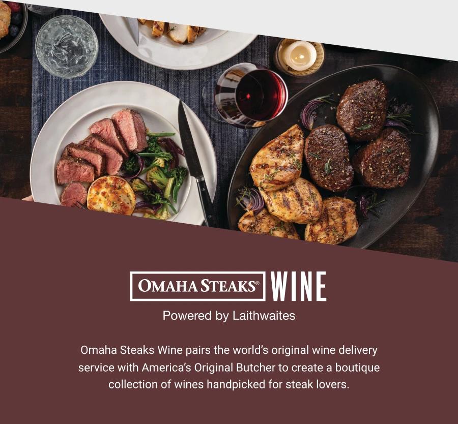 OMAHA STEAKS®
WINE
Powered by Laithwaites
Omaha Steaks Wine pairs the world's original wine delivery service with America's Original Butcher to create a boutique collection of wines handpicked for steak lovers.
