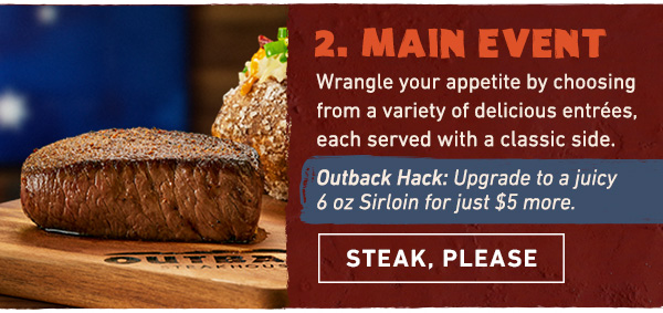 Course 2 - Main Event - Wrangle your appetite by choosing from a variety of delicious entrees, each served with a classic side. OUTBACK HACK: Upgrade to a juicy 6 oz Sirloin for just $5 more. Steak, Please