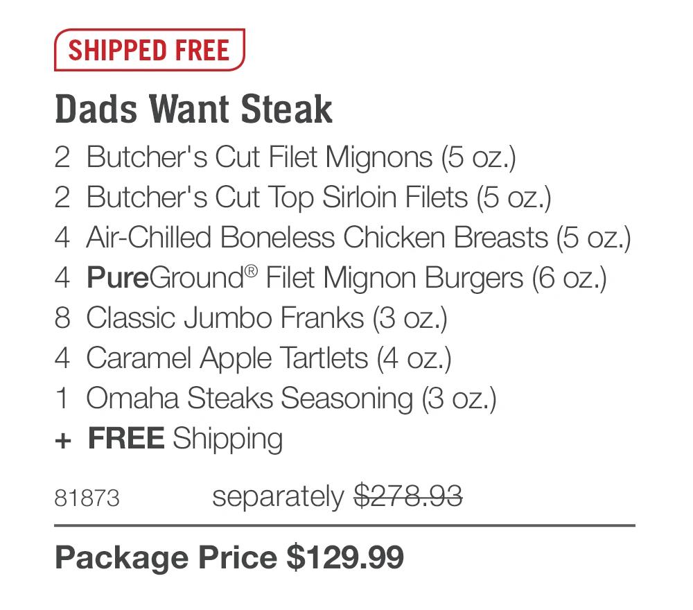 SHIPPED FREE
Dads Want Steak
2 Butcher's Cut Filet Mignons (5 oz.)
2 Butcher's Cut Top Sirloin Filets (5 oz.)
4 Air-Chilled Boneless Chicken Breasts (5 oz.)
4 PureGround® Filet Mignon Burgers (6 oz.)
8 Classic Jumbo Franks (3 oz.)
4 Caramel Apple Tartlets (4 oz.)
1 Omaha Steaks Seasoning (3 oz.)
+ FREE Shipping
81873
separately $278.93
Package Price $129.99
