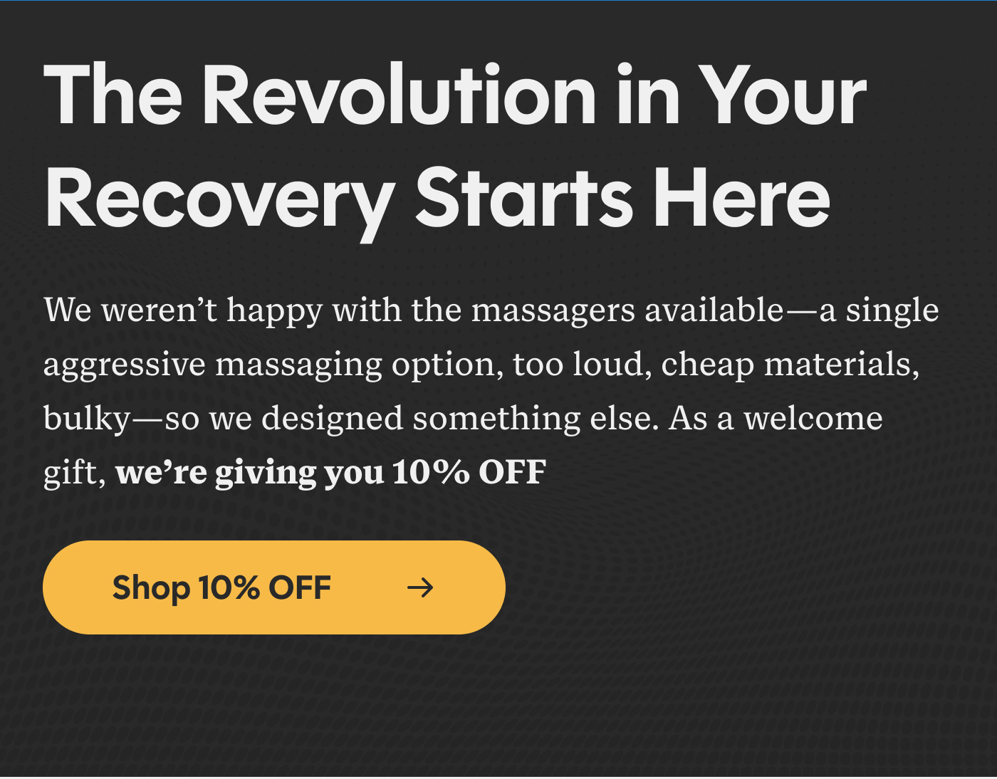 The Revolution in Your Recovery Starts Here We weren't happy with the massagers available -- a single aggressive massaging option, too loud, cheap materials, bulky -- so we designed something else. As a welcome gift, we're giving you 10% OFF Shop 10% OFF