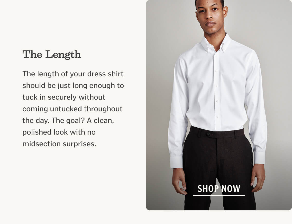 The Length The length of your dress shirt should be just long enough to tuck in securely without coming untucked throughout the day. The goal? A clean, polished look with no midsection surprises.