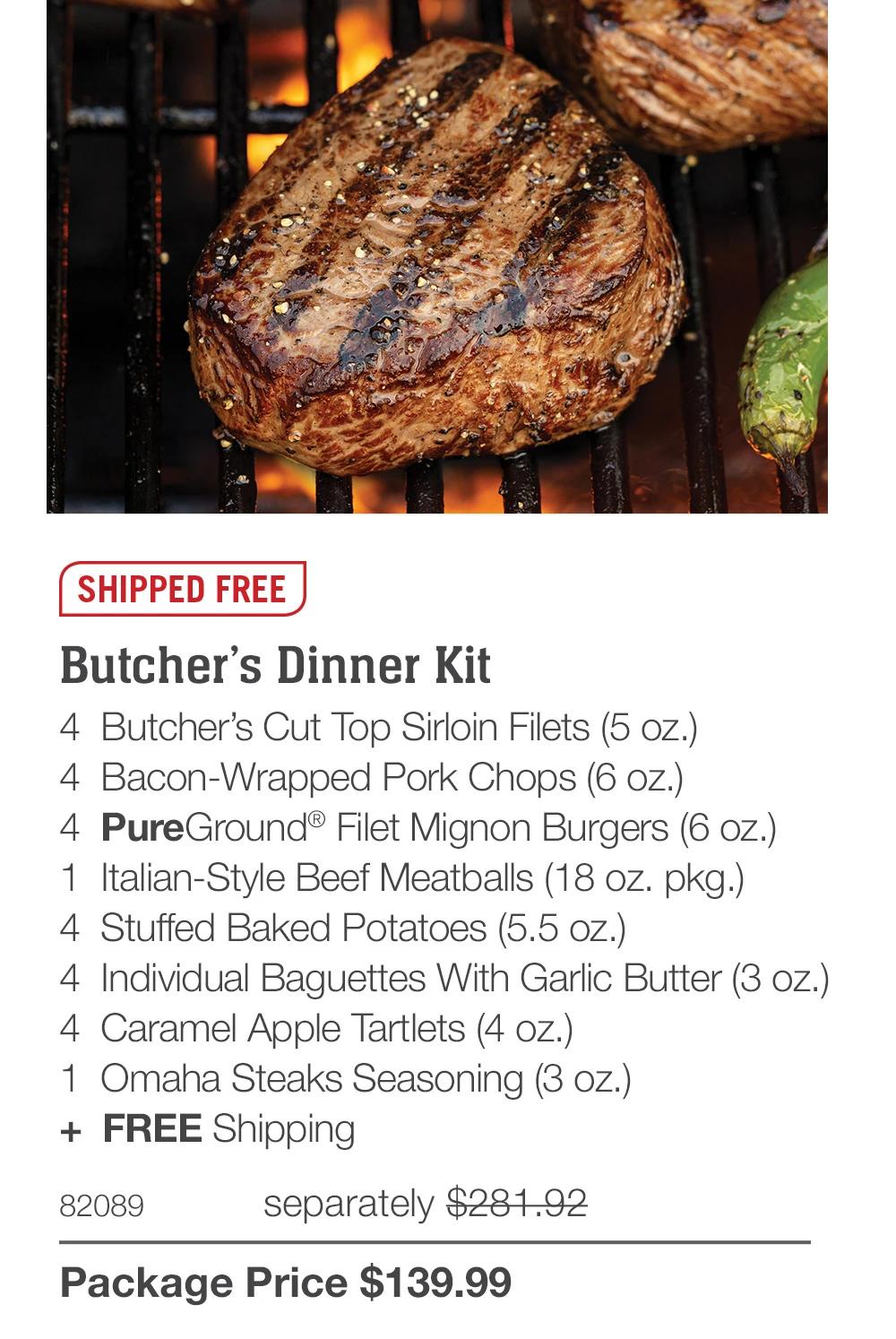 SHIPPED FREE

Butcher’s Dinner Kit
4  Butcher’s Cut Top Sirloin Filets (5 oz.)
4  Bacon-Wrapped Pork Chops (6 oz.)
4  PureGround® Filet Mignon Burgers (6 oz.)
1  Italian-Style Beef Meatballs (18 oz. pkg.)
4  Stuffed Baked Potatoes (5.5 oz.)
4  Individual Baguettes With Garlic Butter (3 oz.)
4  Caramel Apple Tartlets (4 oz.)
1  Omaha Steaks Seasoning (3 oz.)
+  FREE Shipping
82089	  separately $281.92_
Package Price $139.99
