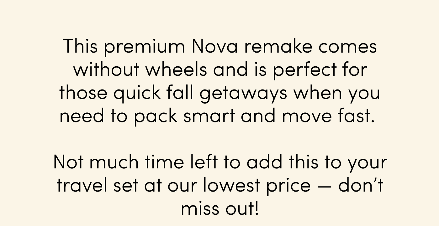 This premium Nova remake comes without wheels and is perfect for those quick fall getaways when you need to pack smart and move fast.&nbsp;  Not much time left to add this to your travel set at our lowest price — don’t miss out!