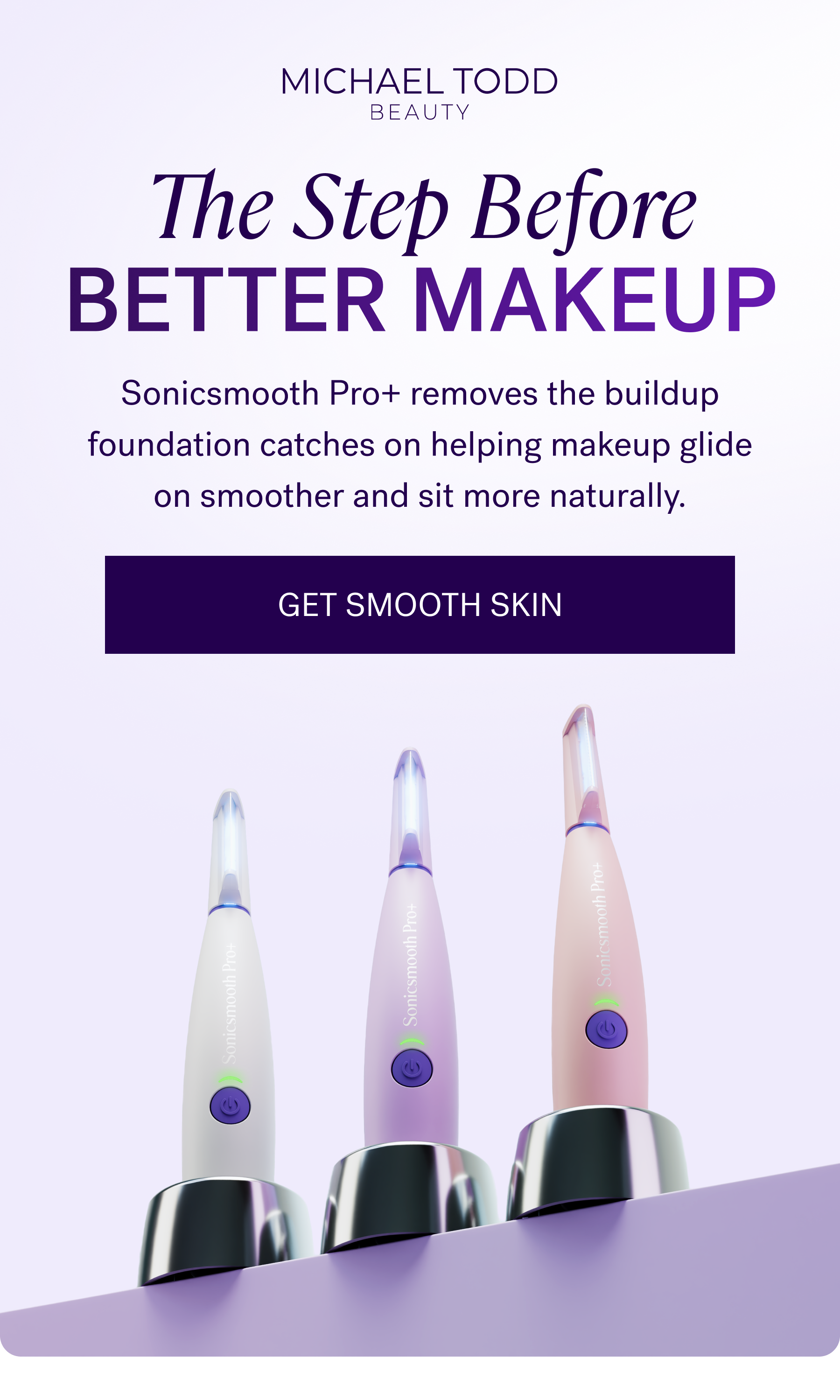 The Step Before Better Makeup  Sonicsmooth Pro+ removes the buildup foundation catches on helping makeup glide on smoother and sit more naturally.  CTA: GET SMOOTH SKIN