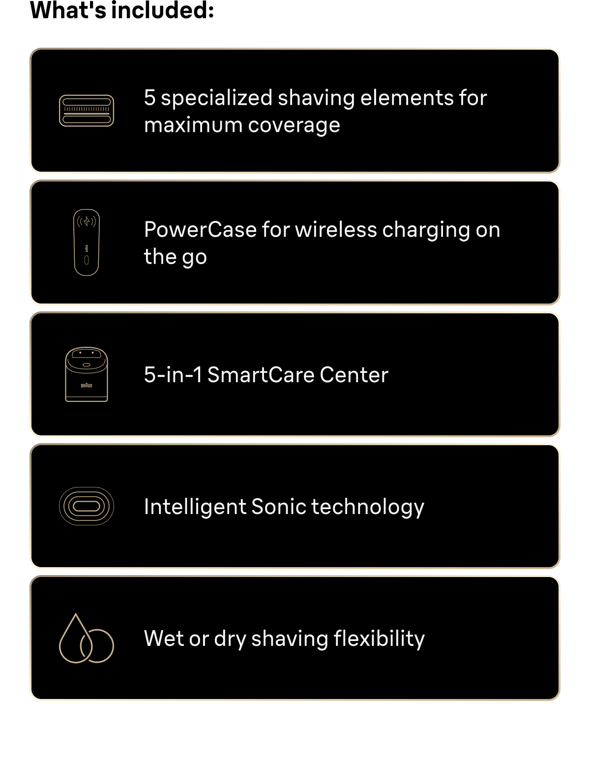 What's included: 5 specialized shaving elements for maximum coverage; PowerCase for wireless charging on the go; 5-in-1 SmartCare Center; Intelligent Sonic technology; Wet or dry shaving flexibility