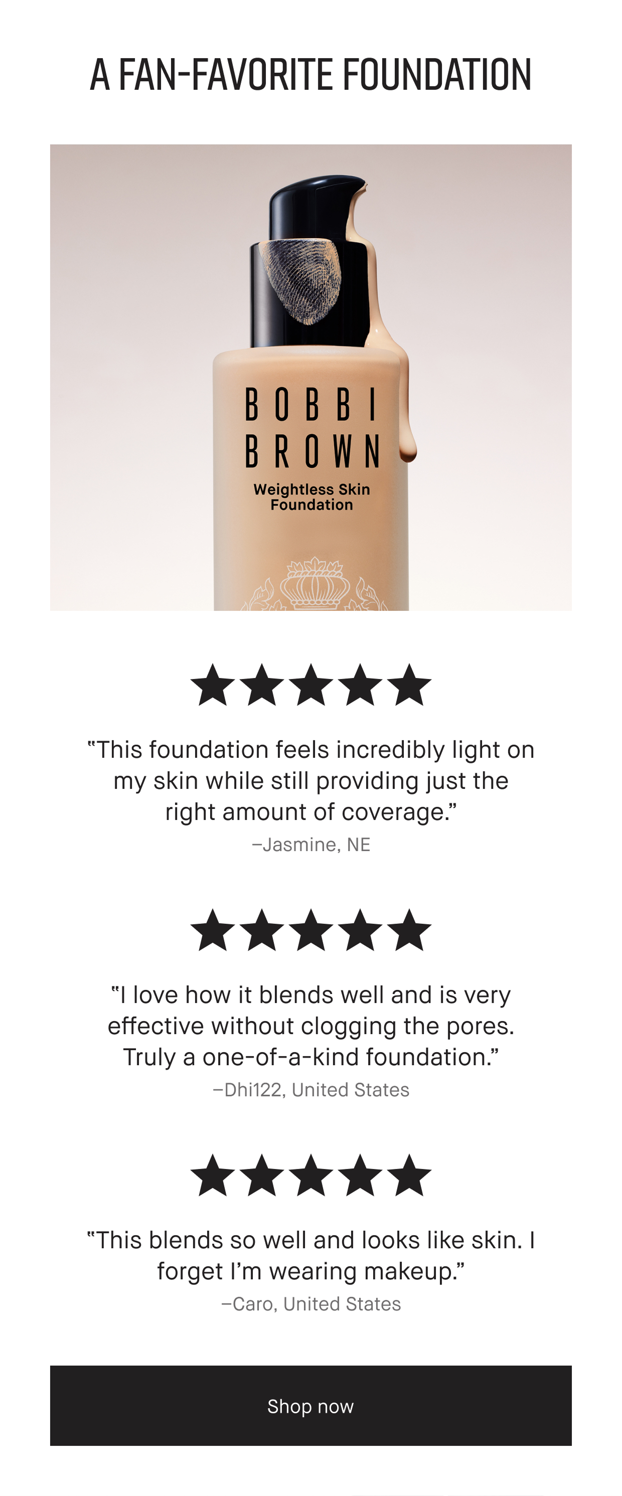 A FAN-FAVORITE FOUNDATION | 'This foundation feels incredibly light on my skin while still providing just the right amount of coverage.' – Jasmine, NE | 'I love how it blends well and is very effective without clogging the pores. Truly a one-of-a-kind foundation.' -Dhi122, United States | 'This blends so well and looks like skin. I forget I’m wearing makeup.' -Caro, United States | Shop now