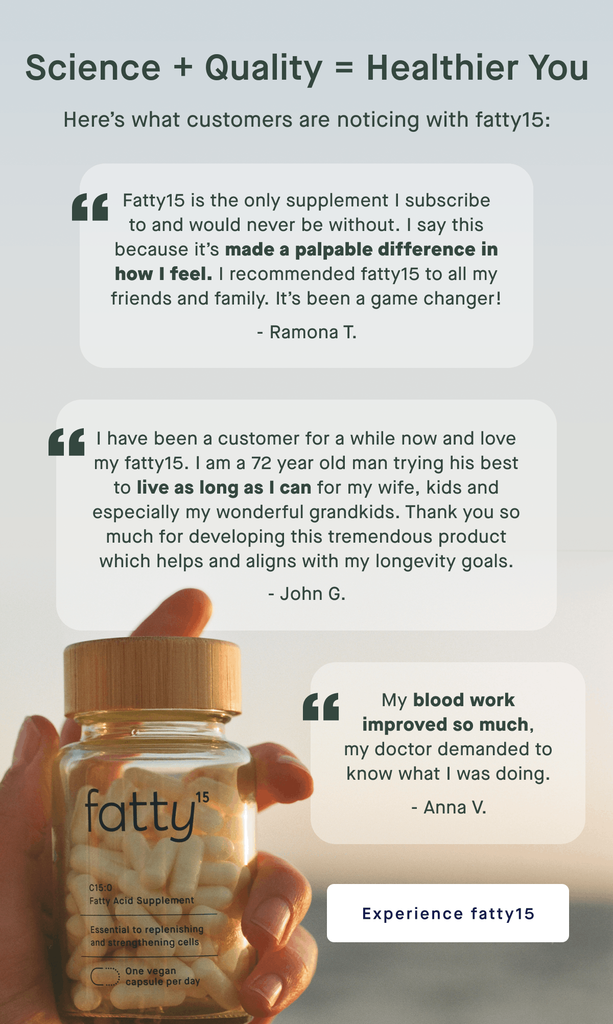 Science + Quality = Healthier You | Here’s what customers are noticing with fatty15: Fatty15 is the only supplement I subscribe to and would never be without. I say this because it’s made a palpable difference in how I feel. I recommended fatty15 to all my friends and family. It’s been a game changer! - Ramona T. | I have been a customer for a while now and love my fatty15. I am a 72 year old man trying his best to live as long as I can for my wife, kids and especially my wonderful grandkids. Thank you so much for developing this tremendous product which helps and aligns with my longevity goals. - John G. | My blood work improved so much, my doctor demanded to know what I was doing. - Anna V. | Experience fatty15