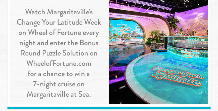 Watch Margaritaville's Change Your Latitude Week on Wheel of Fortune every night and enter the Bonus Round Puzzle Solution on WheelofFortune.com for a chance to win a 7-night cruise on Margaritaville at Sea.