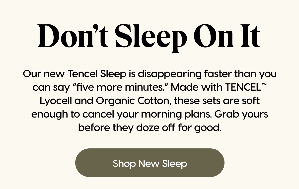 Our new Tencel Sleep is disappearing faster than you can say “five more minutes.” Made with TENCEL™ Lyocell and Organic Cotton, these sets are soft enough to cancel your morning plans. Grab yours before they doze off for good. | Shop New Sleep