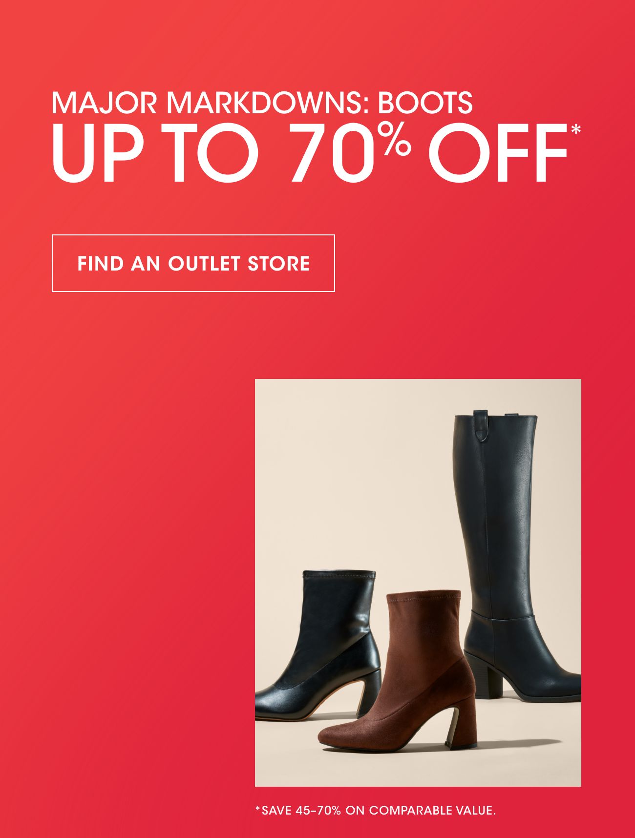MAJOR MARKDOWNS: BOOTS | UP TO 70% OFF* | FIND AN OUTLET STORE | *SAVE 45-70% ON COMPARABLE VALUE.