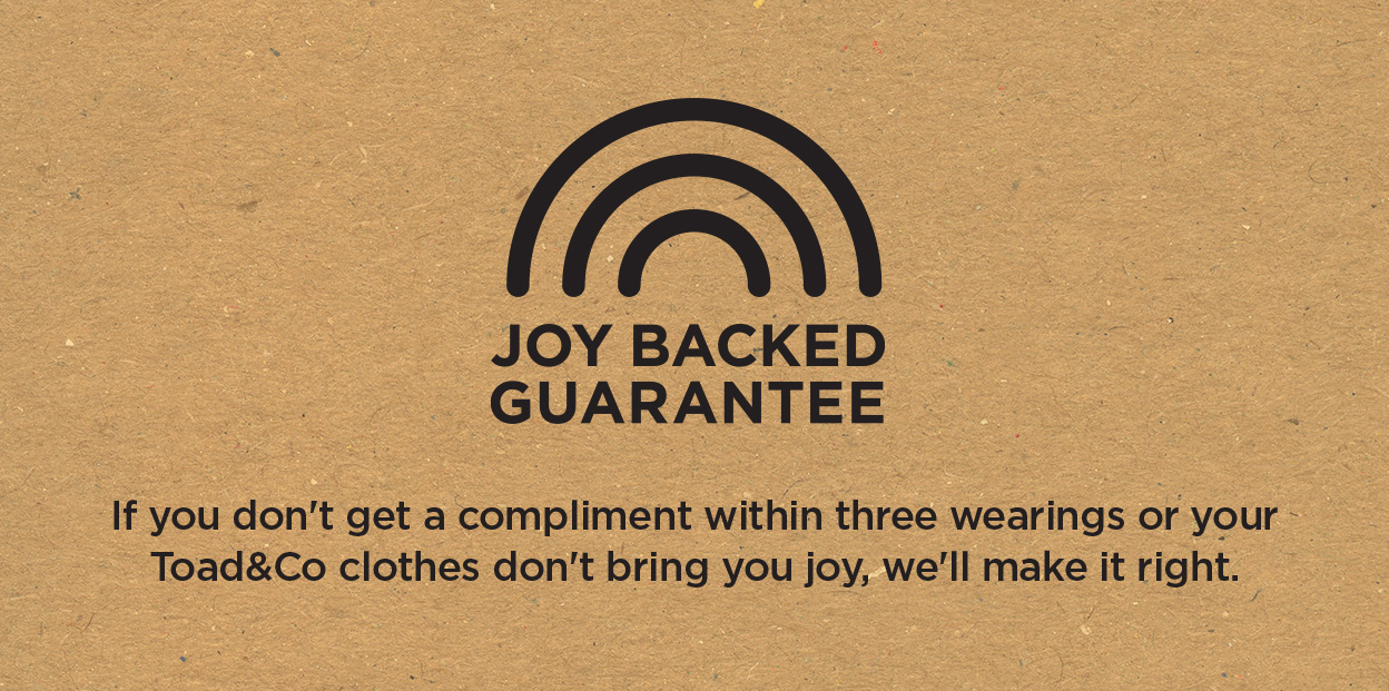 JOY BACKED GUARANTEE | If you don't get a compliment within three wearings or your Toad&Co clothes don't bring you joy, we'll make it right