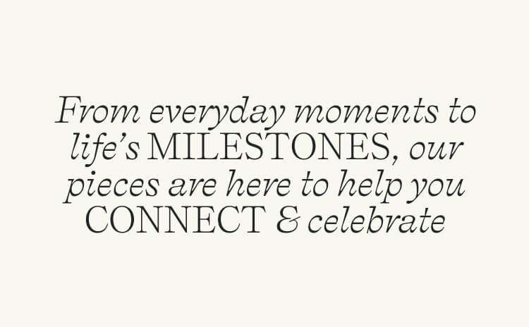 From everyday moments to life’s MILESTONES, our pieces are here to help you CONNECT & celebrate