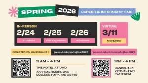 Spring 2026 Career and Internship Fair promo: In-person: 2/24: STEM focus. 2/25: STEM and all industries. 2/26: All industries. Register on Handshake. go.umd.edu/springfair2026. The Hotel at UMD, 7777 Baltimore Ave., College Park, MD 20740. Virtual: 3/11: All industries. go.umd.edu/virtualspringfair2026. 11 a.m.-4 p.m. Handshake Virtual Fair Platform