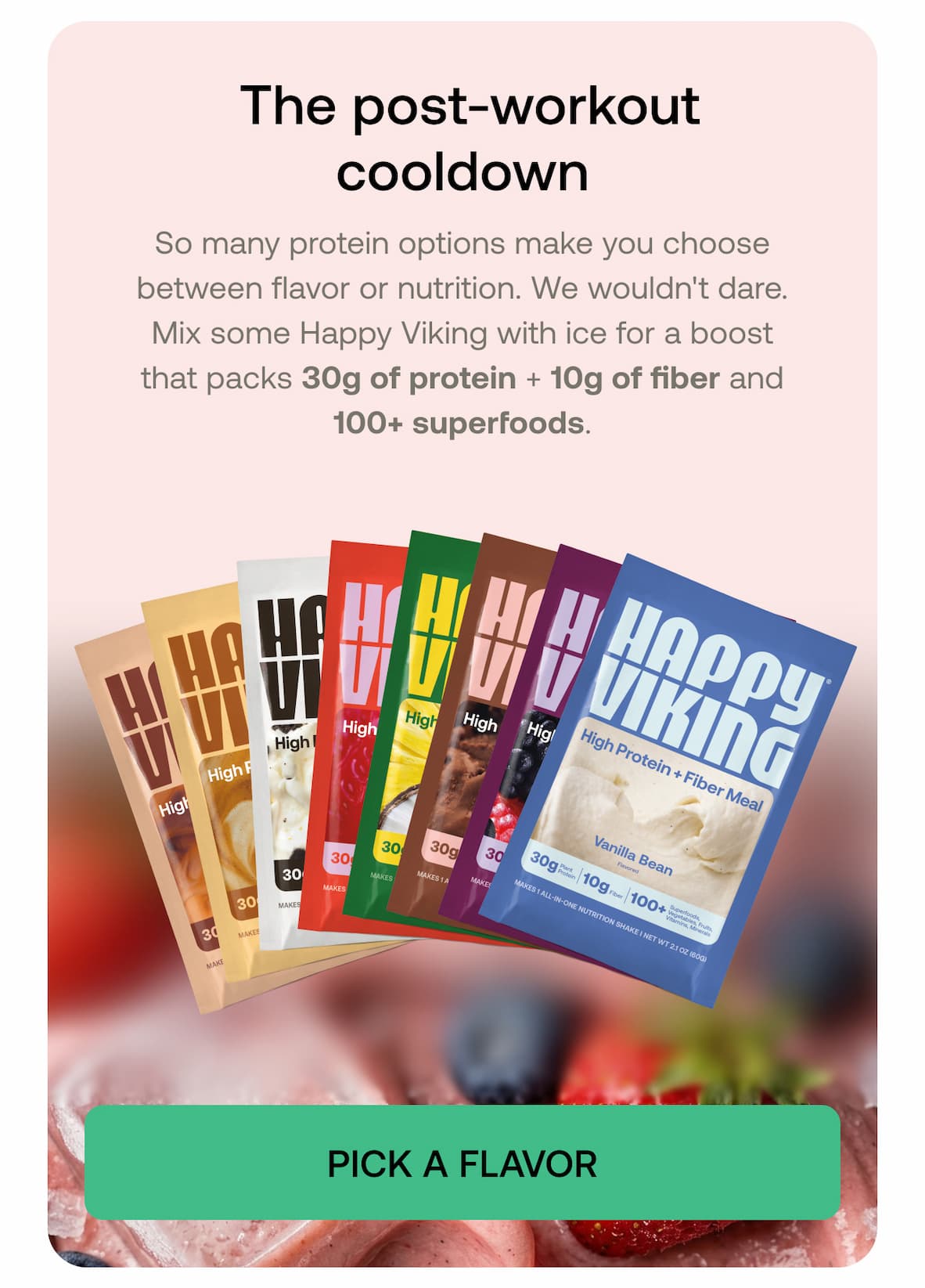 The post-workout cooldown So many protein options make you choose between flavor or nutrition. We wouldn't dare. Mix some Happy Viking with ice for a boost that packs 30g of protein + 10g of fiber and 100+ superfoods.  PICK A FLAVOR