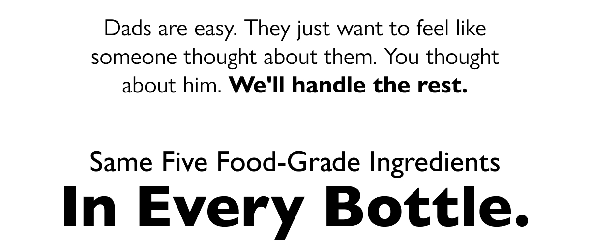 Dads are easy. They just want to feel like someone thought about them. You thought about him. We'll handle the rest. Same five food-grade ingredients In Every Bottle. 