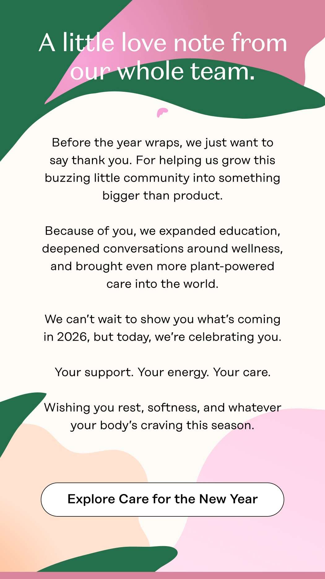 A little love note from our whole team.  Before the year wraps, we just want to say thank you.  For helping us grow this buzzing little community into something bigger than product.  Because of you, we expanded education, deepened conversations around wellness, and brought even more plant-powered care into the world.  We can’t wait to show you what’s coming in 2026, but today, we’re celebrating you. Your support. Your energy. Your care.  Wishing you rest, softness, and whatever your body’s craving this season. Explore Care for the New Year