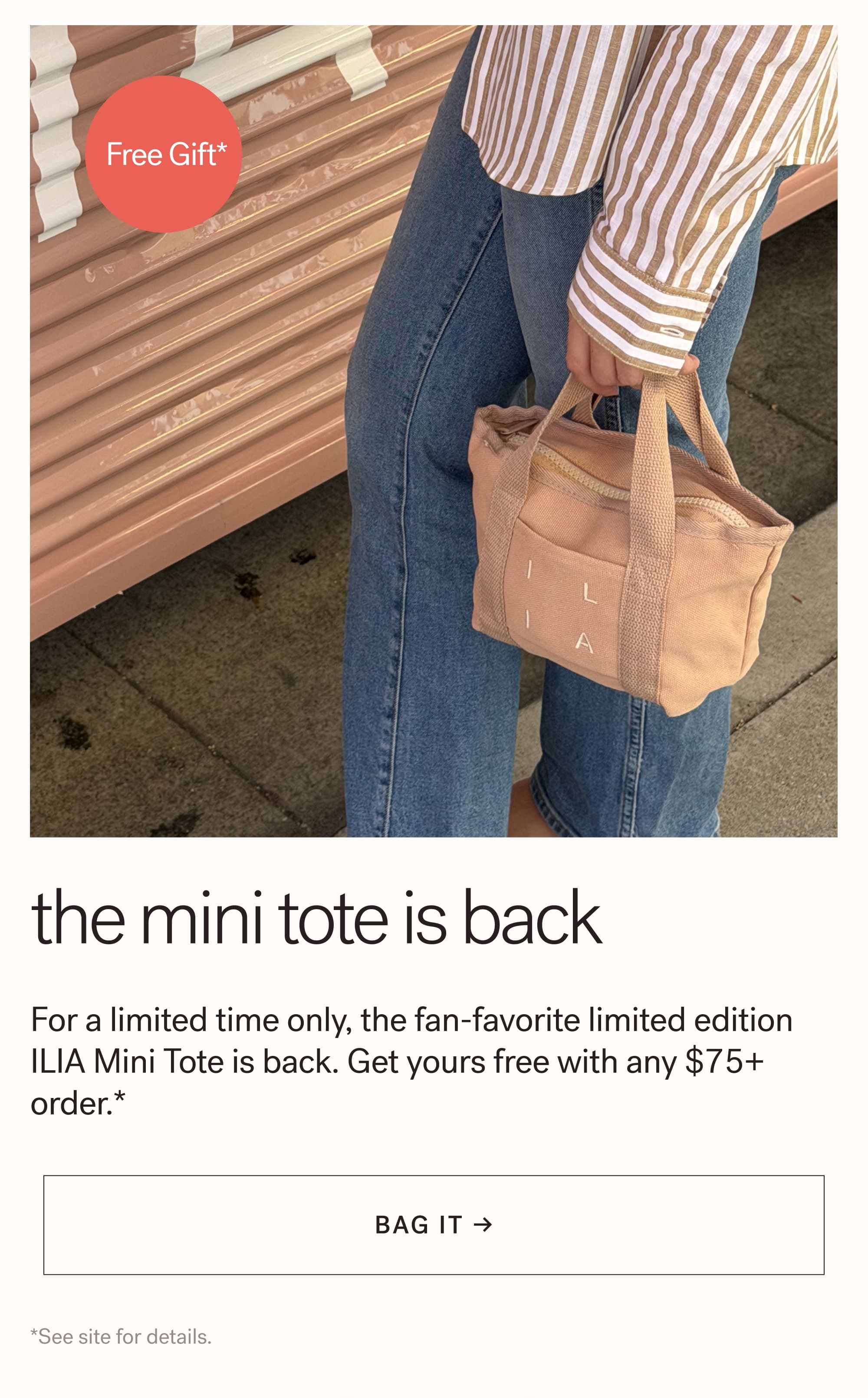 Free Gift*  The Mini Tote is Back For a limited time only, the fan-favorite limited edition ILIA Mini Tote is back. Get yours free with any $75+ order.*  arrow-right-long BAG IT → *See site for details.